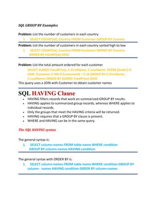 SQL GROUP BY Examples
Problem: List the number of customers in each country
1. SELECT COUNT(Id), Country FROM Customer GROUP BY Country
Problem: List the number of customers in each country sorted high to low
1. SELECT COUNT(Id), Country FROM Customer GROUP BY Country
ORDER BY COUNT(Id) DESC
Problem: List the total amount ordered for each customer
SELECT SUM(O.TotalPrice), C.FirstName, C.LastName FROM [Order] O
JOIN Customer C ON O.CustomerId = C.Id GROUP BY C.FirstName,
C.LastName ORDER BY SUM(O.TotalPrice) DESC
This query uses a JOIN with Customer to obtain customer names
SQL HAVING Clause
 HAVING filters records that work on summarized GROUP BY results.
 HAVING applies to summarized group records, whereas WHERE applies to
individual records.
 Only the groups that meet the HAVING criteria will be returned.
 HAVING requires that a GROUP BY clause is present.
 WHERE and HAVING can be in the same query.
The SQL HAVING syntax
The general syntax is:
1. SELECT column-names FROM table-name WHERE condition
GROUP BY column-names HAVING condition
The general syntax with ORDER BY is:
1. SELECT column-names FROM table-name WHERE condition GROUP BY
column- names HAVING condition ORDER BY column-names
 