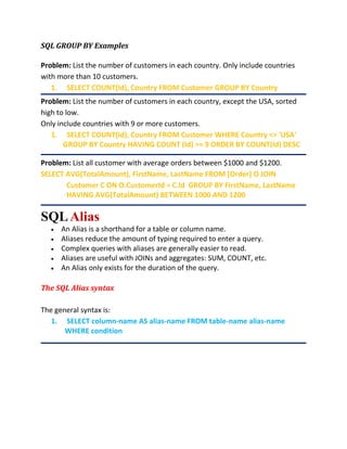 SQL GROUP BY Examples
Problem: List the number of customers in each country. Only include countries
with more than 10 customers.
1. SELECT COUNT(Id), Country FROM Customer GROUP BY Country
Problem: List the number of customers in each country, except the USA, sorted
high to low.
Only include countries with 9 or more customers.
1. SELECT COUNT(Id), Country FROM Customer WHERE Country <> 'USA'
GROUP BY Country HAVING COUNT (Id) >= 9 ORDER BY COUNT(Id) DESC
Problem: List all customer with average orders between $1000 and $1200.
SELECT AVG(TotalAmount), FirstName, LastName FROM [Order] O JOIN
Customer C ON O.CustomerId = C.Id GROUP BY FirstName, LastName
HAVING AVG(TotalAmount) BETWEEN 1000 AND 1200
SQLAlias
 An Alias is a shorthand for a table or column name.
 Aliases reduce the amount of typing required to enter a query.
 Complex queries with aliases are generally easier to read.
 Aliases are useful with JOINs and aggregates: SUM, COUNT, etc.
 An Alias only exists for the duration of the query.
The SQL Alias syntax
The general syntax is:
1. SELECT column-name AS alias-name FROM table-name alias-name
WHERE condition
 