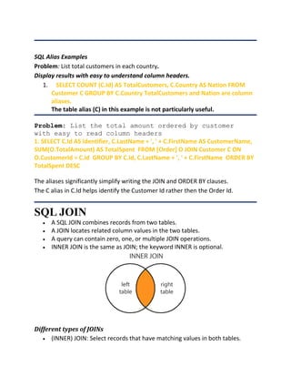 SQL Alias Examples
Problem: List total customers in each country.
Display results with easy to understand column headers.
1. SELECT COUNT (C.Id) AS TotalCustomers, C.Country AS Nation FROM
Customer C GROUP BY C.Country TotalCustomers and Nation are column
aliases.
The table alias (C) in this example is not particularly useful.
Problem: List the total amount ordered by customer
with easy to read column headers
1. SELECT C.Id AS Identifier, C.LastName + ', ' + C.FirstName AS CustomerName,
SUM(O.TotalAmount) AS TotalSpent FROM [Order] O JOIN Customer C ON
O.CustomerId = C.Id GROUP BY C.Id, C.LastName + ', ' + C.FirstName ORDER BY
TotalSpent DESC
The aliases significantly simplify writing the JOIN and ORDER BY clauses.
The C alias in C.Id helps identify the Customer Id rather then the Order Id.
SQL JOIN
 A SQL JOIN combines records from two tables.
 A JOIN locates related column values in the two tables.
 A query can contain zero, one, or multiple JOIN operations.
 INNER JOIN is the same as JOIN; the keyword INNER is optional.
Different types of JOINs
 (INNER) JOIN: Select records that have matching values in both tables.
 