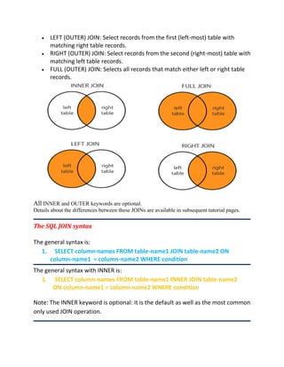  LEFT (OUTER) JOIN: Select records from the first (left-most) table with
matching right table records.
 RIGHT (OUTER) JOIN: Select records from the second (right-most) table with
matching left table records.
 FULL (OUTER) JOIN: Selects all records that match either left or right table
records.
All INNER and OUTER keywords are optional.
Details about the differences between these JOINs are available in subsequent tutorial pages.
The SQL JOIN syntax
The general syntax is:
1. SELECT column-names FROM table-name1 JOIN table-name2 ON
column-name1 = column-name2 WHERE condition
The general syntax with INNER is:
1. SELECT column-names FROM table-name1 INNER JOIN table-name2
ON column-name1 = column-name2 WHERE condition
Note: The INNER keyword is optional: it is the default as well as the most common
only used JOIN operation.
 