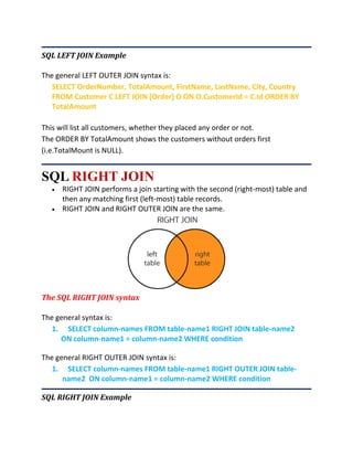 SQL LEFT JOIN Example
The general LEFT OUTER JOIN syntax is:
SELECT OrderNumber, TotalAmount, FirstName, LastName, City, Country
FROM Customer C LEFT JOIN [Order] O ON O.CustomerId = C.Id ORDER BY
TotalAmount
This will list all customers, whether they placed any order or not.
The ORDER BY TotalAmount shows the customers without orders first
(i.e.TotalMount is NULL).
SQL RIGHT JOIN
 RIGHT JOIN performs a join starting with the second (right-most) table and
then any matching first (left-most) table records.
 RIGHT JOIN and RIGHT OUTER JOIN are the same.
The SQL RIGHT JOIN syntax
The general syntax is:
1. SELECT column-names FROM table-name1 RIGHT JOIN table-name2
ON column-name1 = column-name2 WHERE condition
The general RIGHT OUTER JOIN syntax is:
1. SELECT column-names FROM table-name1 RIGHT OUTER JOIN table-
name2 ON column-name1 = column-name2 WHERE condition
SQL RIGHT JOIN Example
 