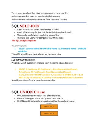 This returns suppliers that have no customers in their country,
and customers that have no suppliers in their country,
and customers and suppliers that are from the same country.
SQL SELF JOIN
 A self JOIN occurs when a table takes a 'selfie'.
 A self JOIN is a regular join but the table is joined with itself.
 This can be useful when modeling hierarchies.
 They are also useful for comparisons within a table
The SQL Self JOIN syntax
The general syntax is:
1. SELECT column-names FROM table-name T1 JOIN table-name T2 WHERE
condition
T1 and T2 are different table aliases for the same table
SQL Self JOIN Examples
Problem: Match customers that are from the same city and country
1. SELECT B.FirstName AS FirstName1, B.LastName AS LastName1,
A.FirstName AS FirstName2, A.LastName AS LastName2,
B.City, B.Country FROM Customer A, Customer B WHERE A.Id <> B.Id
AND A.City = B.City AND A.Country = B.Country ORDER BY A.Country
A and B are aliases for the same Customer table.
SQL UNION Clause
 UNION combines the result sets of two queries.
 Column data types in the two queries must match.
 UNION combines by column position rather than column name.
 