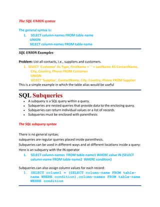 The SQL UNION syntax
The general syntax is:
1. SELECT column-names FROM table-name
UNION
SELECT column-names FROM table-name
SQL UNION Examples
Problem: List all contacts, i.e., suppliers and customers.
1. SELECT 'Customer' As Type, FirstName + ' ' + LastName AS ContactName,
City, Country, Phone FROM Customer
UNION
SELECT 'Supplier', ContactName, City, Country, Phone FROM Supplier
This is a simple example in which the table alias would be useful
SQL Subqueries
 A subquery is a SQL query within a query.
 Subqueries are nested queries that provide data to the enclosing query.
 Subqueries can return individual values or a list of records
 Subqueries must be enclosed with parenthesis
The SQL subquery syntax
There is no general syntax;
subqueries are regular queries placed inside parenthesis.
Subqueries can be used in different ways and at different locations inside a query:
Here is an subquery with the IN operator
1. SELECT column-names FROM table-name1 WHERE value IN (SELECT
column-name FROM table-name2 WHERE condition)
Subqueries can also assign column values for each record:
1. SELECT column1 = (SELECT column-name FROM table-
name WHERE condition),column-names FROM table-name
WEHRE condition
 