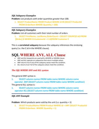 SQL Subquery Examples
Problem: List products with order quantities greater than 100.
1. SELECT ProductName FROM Product WHERE Id IN (SELECT ProductId
FROM OrderItem WHERE Quantity > 100)
SQL Subquery Examples
Problem: List all customers with their total number of orders
1. SELECT FirstName, LastName,OrderCount = (SELECT COUNT(O.Id) FROM
[Order] O WHERE O.CustomerId = C.Id)FROM Customer C
This is a correlated subquery because the subquery references the enclosing
query (i.e. the C.Id in the WHERE clause).
SQL WHERE ANY, ALL Clause
 ANY and ALL keywords are used with a WHERE or HAVING clause.
 ANY and ALL operate on subqueries that return multiple values.
 ANY returns true if any of the subquery values meet the condition.
 ALL returns true if all of the subquery values meet the condition.
The SQL WHERE ANY and ALL syntax
The general ANY syntax is:
1. SELECT column-names FROM table-name WHERE column-name
operator ANY (SELECT column-name FROM table-name WHERE condition)
The general ALL syntax is:
1. SELECT column-names FROM table-name WHERE column-name
operator ALL (SELECT column-name FROM table-name WHERE condition)
SQL ANY Example
Problem: Which products were sold by the unit (i.e. quantity = 1)
1. SELECT ProductName FROM Product WHERE Id = ANY (SELECT ProductId
FROM OrderItem WHERE Quantity = 1)
 