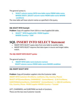 The general syntax is:
1. SELECT column-names INTO new-table-name FROM table-name
WHERE EXISTS (SELECT column-name FROM table-name WHERE
condition)
The new table will have column names as specified in the query.
SQL SELECT INTO Example
Problem: Copy all suppliers from USA to a new SupplierUSA table.
1. SELECT * INTO SupplierUSA FROM Supplier
WHERE Country = 'USA'
SQL INSERT INTO SELECT Statement
 INSERT INTO SELECT copies data from one table to another table.
 INSERT INTO SELECT requires that data types in source and target tables
match.
The SQL INSERT INTO SELECT syntax
The general syntax is:
1. INSERT INTO table-name (column-names)
SELECT column-names FROM table-name WHERE condition
SQL INSERT SELECT INTO
Problem: Copy all Canadian suppliers into the Customer table
INSERT INTO Customer (FirstName, LastName, City, Country, Phone)
SELECT LEFT(ContactName, CHARINDEX(' ',ContactName) - 1) AS FirstName,
SUBSTRING(ContactName, CHARINDEX(' ',ContactName) + 1, 100) AS LastName,
City, Country, Phone FROM Supplier WHERE Country = 'Canada'
LEFT, CHARINDEX, and SUBSTRING are built-in functions.
These are the two new Customer records
 