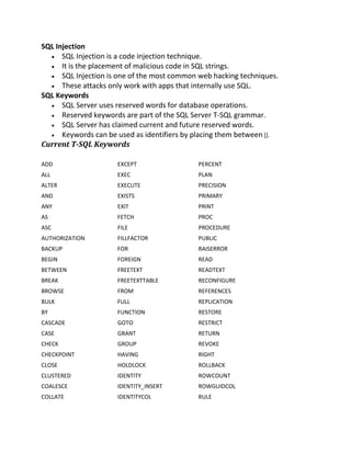 SQL Injection
 SQL Injection is a code injection technique.
 It is the placement of malicious code in SQL strings.
 SQL Injection is one of the most common web hacking techniques.
 These attacks only work with apps that internally use SQL.
SQL Keywords
 SQL Server uses reserved words for database operations.
 Reserved keywords are part of the SQL Server T-SQL grammar.
 SQL Server has claimed current and future reserved words.
 Keywords can be used as identifiers by placing them between [].
Current T-SQL Keywords
ADD EXCEPT PERCENT
ALL EXEC PLAN
ALTER EXECUTE PRECISION
AND EXISTS PRIMARY
ANY EXIT PRINT
AS FETCH PROC
ASC FILE PROCEDURE
AUTHORIZATION FILLFACTOR PUBLIC
BACKUP FOR RAISERROR
BEGIN FOREIGN READ
BETWEEN FREETEXT READTEXT
BREAK FREETEXTTABLE RECONFIGURE
BROWSE FROM REFERENCES
BULK FULL REPLICATION
BY FUNCTION RESTORE
CASCADE GOTO RESTRICT
CASE GRANT RETURN
CHECK GROUP REVOKE
CHECKPOINT HAVING RIGHT
CLOSE HOLDLOCK ROLLBACK
CLUSTERED IDENTITY ROWCOUNT
COALESCE IDENTITY_INSERT ROWGUIDCOL
COLLATE IDENTITYCOL RULE
 