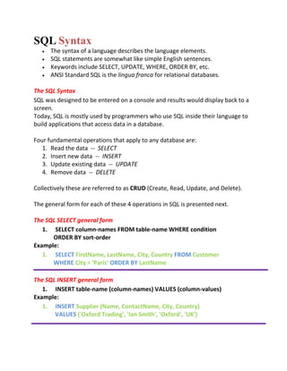 SQL Syntax
 The syntax of a language describes the language elements.
 SQL statements are somewhat like simple English sentences.
 Keywords include SELECT, UPDATE, WHERE, ORDER BY, etc.
 ANSI Standard SQL is the lingua franca for relational databases.
The SQL Syntax
SQL was designed to be entered on a console and results would display back to a
screen.
Today, SQL is mostly used by programmers who use SQL inside their language to
build applications that access data in a database.
Four fundamental operations that apply to any database are:
1. Read the data -- SELECT
2. Insert new data -- INSERT
3. Update existing data -- UPDATE
4. Remove data -- DELETE
Collectively these are referred to as CRUD (Create, Read, Update, and Delete).
The general form for each of these 4 operations in SQL is presented next.
The SQL SELECT general form
1. SELECT column-names FROM table-name WHERE condition
ORDER BY sort-order
Example:
1. SELECT FirstName, LastName, City, Country FROM Customer
WHERE City = 'Paris' ORDER BY LastName
The SQL INSERT general form
1. INSERT table-name (column-names) VALUES (column-values)
Example:
1. INSERT Supplier (Name, ContactName, City, Country)
VALUES ('Oxford Trading', 'Ian Smith', 'Oxford', 'UK')
 