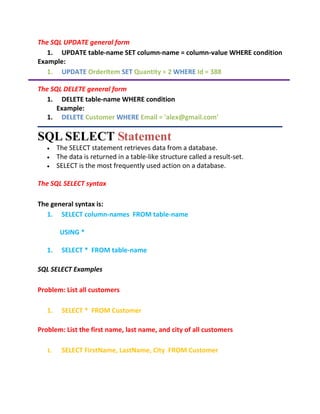 The SQL UPDATE general form
1. UPDATE table-name SET column-name = column-value WHERE condition
Example:
1. UPDATE OrderItem SET Quantity = 2 WHERE Id = 388
The SQL DELETE general form
1. DELETE table-name WHERE condition
Example:
1. DELETE Customer WHERE Email = 'alex@gmail.com'
SQL SELECT Statement
 The SELECT statement retrieves data from a database.
 The data is returned in a table-like structure called a result-set.
 SELECT is the most frequently used action on a database.
The SQL SELECT syntax
The general syntax is:
1. SELECT column-names FROM table-name
USING *
1. SELECT * FROM table-name
SQL SELECT Examples
Problem: List all customers
1. SELECT * FROM Customer
Problem: List the first name, last name, and city of all customers
1. SELECT FirstName, LastName, City FROM Customer
 