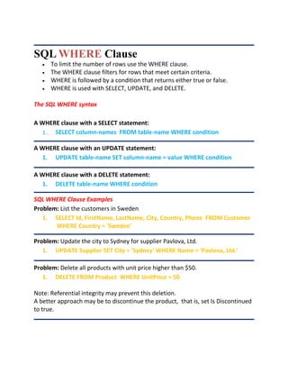 SQL WHERE Clause
 To limit the number of rows use the WHERE clause.
 The WHERE clause filters for rows that meet certain criteria.
 WHERE is followed by a condition that returns either true or false.
 WHERE is used with SELECT, UPDATE, and DELETE.
The SQL WHERE syntax
A WHERE clause with a SELECT statement:
1. SELECT column-names FROM table-name WHERE condition
A WHERE clause with an UPDATE statement:
1. UPDATE table-name SET column-name = value WHERE condition
A WHERE clause with a DELETE statement:
1. DELETE table-name WHERE condition
SQL WHERE Clause Examples
Problem: List the customers in Sweden
1. SELECT Id, FirstName, LastName, City, Country, Phone FROM Customer
WHERE Country = 'Sweden'
Problem: Update the city to Sydney for supplier Pavlova, Ltd.
1. UPDATE Supplier SET City = 'Sydney' WHERE Name = 'Pavlova, Ltd.'
Problem: Delete all products with unit price higher than $50.
1. DELETE FROM Product WHERE UnitPrice > 50
Note: Referential integrity may prevent this deletion.
A better approach may be to discontinue the product, that is, set Is Discontinued
to true.
 