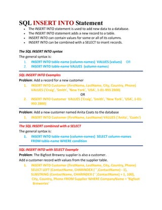 SQL INSERT INTO Statement
 The INSERT INTO statement is used to add new data to a database.
 The INSERT INTO statement adds a new record to a table.
 INSERT INTO can contain values for some or all of its columns.
 INSERT INTO can be combined with a SELECT to insert records.
The SQL INSERT INTO syntax
The general syntax is:
1. INSERT INTO table-name (column-names) VALUES (values) OR
2. INSERT INTO table-name VALUES (column-names)
SQL INSERT INTO Examples
Problem: Add a record for a new customer
1. INSERT INTO Customer (FirstName, LastName, City, Country, Phone)
VALUES ('Craig', 'Smith', 'New York', 'USA', 1-01-993 2800)
OR
2. INSERT INTO Customer VALUES ('Craig', 'Smith', 'New York', 'USA', 1-01-
993 2800)
Problem: Add a new customer named Anita Coats to the database
1. INSERT INTO Customer (FirstName, LastName) VALUES ('Anita', 'Coats')
The SQL INSERT combined with a SELECT
The general syntax is:
1. INSERT INTO table-name (column-names) SELECT column-names
FROM table-name WHERE condition
SQL INSERT INTO with SELECT Example
Problem: The Bigfoot Brewery supplier is also a customer.
Add a customer record with values from the supplier table.
1. INSERT INTO Customer (FirstName, LastName, City, Country, Phone)
SELECT LEFT (ContactName, CHARINDEX (' ',ContactName) - 1),
SUBSTRING (ContactName, CHARINDEX (' ',ContactName) + 1, 100),
City, Country, Phone FROM Supplier WHERE CompanyName = 'Bigfoot
Breweries'
 