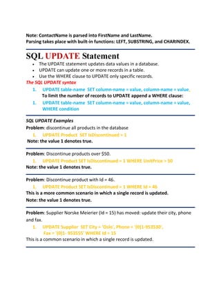 Note: ContactName is parsed into FirstName and LastName.
Parsing takes place with built-in functions: LEFT, SUBSTRING, and CHARINDEX.
SQL UPDATE Statement
 The UPDATE statement updates data values in a database.
 UPDATE can update one or more records in a table.
 Use the WHERE clause to UPDATE only specific records.
The SQL UPDATE syntax
1. UPDATE table-name SET column-name = value, column-name = value,
To limit the number of records to UPDATE append a WHERE clause:
1. UPDATE table-name SET column-name = value, column-name = value,
WHERE condition
SQL UPDATE Examples
Problem: discontinue all products in the database
1. UPDATE Product SET IsDiscontinued = 1
Note: the value 1 denotes true.
Problem: Discontinue products over $50.
1. UPDATE Product SET IsDiscontinued = 1 WHERE UnitPrice > 50
Note: the value 1 denotes true.
Problem: Discontinue product with Id = 46.
1. UPDATE Product SET IsDiscontinued = 1 WHERE Id = 46
This is a more common scenario in which a single record is updated.
Note: the value 1 denotes true.
Problem: Supplier Norske Meierier (Id = 15) has moved: update their city, phone
and fax.
1. UPDATE Supplier SET City = 'Oslo', Phone = '(0)1-953530',
Fax = '(0)1- 953555' WHERE Id = 15
This is a common scenario in which a single record is updated.
 