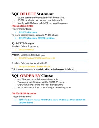 SQL DELETE Statement
 DELETE permanently removes records from a table.
 DELETE can delete one or more records in a table.
 Use the WHERE clause to DELETE only specific records.
The SQL DELETE syntax
The general syntax is:
1. DELETE table-name
To delete specific records append a WHERE clause:
1. DELETE table-name WHERE condition
SQL DELETE Examples
Problem: Delete all products.
1. DELETE Product
Problem: Delete products over $50.
1. DELETE Product WHERE UnitPrice > 50
Problem: Delete customer with Id = 21.
1. DELETE Customer WHERE Id = 21
This is a more common scenario in which a single record is deleted.
SQL ORDER BY Clause
 SELECT returns records in no particular order.
 To ensure a specific order use the ORDER BY clause.
 ORDER BY allows sorting by one or more columns.
 Records can be returned in ascending or descending order.
The SQL ORDER BY syntax
The general syntax is:
1. SELECT column-names FROM table-name WHERE condition ORDER BY
Column-names
 