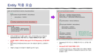 Entity 적용 모습
public void CancelOrder(int orderIdx)
{
// 1)
Order order = _orderRepo.GetOrder(orderIdx);
Billing billing = _billingRepo.GetBilling(orderIdx);
Delivery delivery = _deliveryRepo.GetDelivery(orderIdx);
// 2)
string deliveryStatus = delivery.GetStatus();
// 3)
if(string.Equals(“RUNNING”, deliveryStatus))
{
delivery.Status = “CANCEL”;
deliveryRepo.Update(delivery);
}
// 4)
order.Status = “CANCEL”;
orderRepo.Update(order);
billing.Status = “CANCEL”;
buillingRepo.Update(billing);
}// 참고 : 스프링부트와 aws로 혼자 구현하는 웹서비스
public void CancelOrder(int orderIdx, string deliveryStatus)
{
// 2~3)
if(deliveryStatus.Equals(“RUNNING”, deliveryStatus))
{
deliveryStatus = “CANCEL”;
}
// 4)
_orderRepo.UpdateOrder(int orderIdx, deliveryStatus);
}
1) DB로부터 데이터 조회
2) 배송 취소를 해야 하는지 확인
3) 배송 중이라면 취소로 변경
4) 각 테이블에 취소 상태 Update
• 언뜻 보면 짧아서 더 좋아 보일 수 있다. 하지만 해당 코드의 핵심인
UpdateOrder로는 어떤 비즈니스 기능을 수행하는지 알 수 없다.
• 로직을 이해하기 위해서는 BizLogic이 아니라 Repository 코드를 봐야
한다.
• idx이외에 인자에 종속된 메서드로서 재 사용성이 떨어지고, 변화하기
쉽다.
• 역할이 큰 SQL이 리터럴이기 때문에 실수하기 쉽다.
string sql = @“
UPDATE ORDER
SET DeliveryStatus = @DeliveryStatus
WHERE ORDER.orderIdx = @OrderIdx
UPDATE BILLING
…
”;
• Repository로 부터 비즈니스 개체를 받아 비즈니스 로직을 수행
한다.
• BizLogic만 보면 기능을 이해할 수 있다.
• 논리적인 순서로 비즈니스 객체가 주체가 되어 수행되기 때문에
유지보수가 훨씬 간편해지고, 컴파일러의 도움으로 수정 시 실수
를 줄일 수 있다.
 