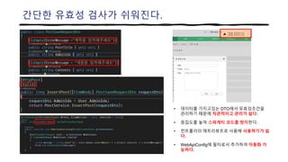간단한 유효성 검사가 쉬워진다.
• 데이터를 가지고있는 DTO에서 유효성조건을
관리하기 때문에 직관적이고 관리가 쉽다.
• 응집도를 높여 스파게티 코드를 방지한다.
• 컨트롤러의 애트리뷰트로 사용해 사용하기가 쉽
다.
• WebApiConfig에 필터로서 추가하여 자동화 가
능하다.
 
