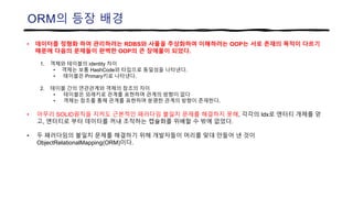 ORM의 등장 배경
• 데이터를 정형화 하여 관리하려는 RDBS와 사물을 추상화하여 이해하려는 OOP는 서로 존재의 목적이 다르기
때문에 다음의 문제들이 완벽한 OOP의 큰 장애물이 되었다.
1. 객체와 테이블의 identity 차이
• 객체는 보통 HashCode와 타입으로 동일성을 나타낸다.
• 테이블은 Primary키로 나타낸다.
2. 테이블 간의 연관관계와 객체의 참조의 차이
• 테이블은 외래키로 관계를 표현하며 관계의 방향이 없다
• 객체는 참조를 통해 관계를 표현하며 분명한 관계의 방향이 존재한다.
• 아무리 SOLID원칙을 지켜도 근본적인 패러다임 불일치 문제를 해결하지 못해, 각각의 Idx로 엔터티 개체를 얻
고, 엔터티로 부터 데이터를 꺼내 조작하는 캡슐화를 위배할 수 밖에 없었다.
• 두 패러다임의 불일치 문제를 해결하기 위해 개발자들이 머리를 맞대 만들어 낸 것이
ObjectRelationalMapping(ORM)이다.
 