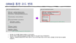 ORM을 통한 코드 변화
public void CancelOrder(int orderIdx)
{
// 1)
Order order = _orderRepo.FindByIdx(orderIdx);
Billing billing = order.Billing;
Delivery delivery = order.Delivery;
// 2~3)
delivery.Cancel();
// 4)
order.Cancel();
billing.Cancel();
} // 출처 : 스프링부트와 aws로 혼자 구현하는 웹서비스
public void CancelOrder(int orderIdx)
{
// 1)
Order order = _orderRepo.GetOrder(orderIdx);
Billing billing = _billingRepo.GetBilling(orderIdx);
Delivery delivery = _deliveryRepo.GetDelivery(orderIdx);
// 2)
string deliveryStatus = delivery.GetStatus();
// 3)
if(string.Equals(“RUNNING”, deliveryStatus))
{
delivery.Status = “CANCEL”;
deliveryRepo.Update(delivery);
}
// 4)
order.Status = “CANCEL”;
orderRepo.Update(order);
billing.Status = “CANCEL”;
buillingRepo.Update(billing);
} // 출처 : 스프링부트와 aws로 혼자 구현하는 웹서비스
• 테이블 간의 관계를 객체로 표현할 수 있게 되었다.
• 영속성 컨텍스트를 통해 Entity들의 변화를 개발자가 아닌 EF가 대신 추적해 준다.
• 개발자는 객체에게 명령만하면 객체가 알아서 자신의 데이터를 직접 조작하고 EF는 변화를 인지해 자동으로 DB에
반영한다.
 