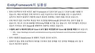 EntityFramework의 실용성
• 현재 프로젝트의 타겟 버전은 .NET Framework 4.7.2로서 EF core 3.1 과 EF 6.4를 사용할 수
있습니다. 해당 버전들은 조회 데이터가 10만 이상이거나 여러 테이블을 조인 시 성능저하가
심하거나 에러가 발생하기 때문에 성능이 중요한 조회에는 사용이 힘들 것으로 보입니다.
• 조회 쿼리가 많은 프로젝트 특성상 여러 조건문을 통해 Entity를 얻어내야 하는 경우가 많을 것
같습니다. 테스트 코드와 OOP를 위해 Entity객체를 포기할 수는 없습니다. 여러 테이블이 조인되고
성능이 우려되는 경우 Dapper를 병행하여 사용하는 방법도 있습니다.
• 11월에 .NET 6 배포에 맞춰 EF Core 5 보다 훨씬 버전업한 EF Core 6을 발표할 예정으로 보입니다.
• URL : https://devblogs.microsoft.com/dotnet/announcing-entity-framework-core-6-0-preview-4-performance-
edition/
• 현재 사용중인 DataContext 와 병행이 가능한 것으로 보인다.
• 외래키가 없는 현재 프로젝트의 테이블 구조에서 연관 관계를 가진 것처럼 객체들을 로드 할 수
있는지 체크하지 않았다.
 
