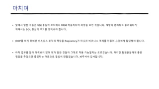 마치며
• 앞에서 말한 것들은 SQL중심의 코드에서 ORM 적용까지의 과정을 보인 것입니다. 개발이 편해지고 즐거워지기
위해서는 SQL 중심의 코드를 벗어나야 합니다.
• OOP를 하기 위해선 비즈니스 로직의 책임을 Repository가 아니라 비즈니스 객체를 만들어 그것에게 할당해야 합니다.
• 아직 업무를 많이 다뤄보지 않아 제가 말한 것들이 그대로 적용 가능할지는 모르겠습니다. 하지만 팀원분들에게 좋은
영감을 주었으면 좋겠다는 마음으로 열심히 만들었습니다. 봐주셔서 감사합니다.
 