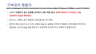 디버깅이 힘들다.
• 사람이 이해하기 쉽고 상태를 조작하기 쉬운 객체 대신, DB에 데이터가 조작되는 것을
상상하며 코딩을 해야한다.
• 비즈니스 객체도 없기 때문에 디버깅을 할 수가 없다.
• 한번의 메서드(비즈니스 로직) 호출이 SQL의 실행을 의미하기 때문에, 데이터를 조작하거나
검증하는 코드와 SQL실행 메서드가 뒤죽박죽 섞이게 되고 이해하기 힘들어진다.
 