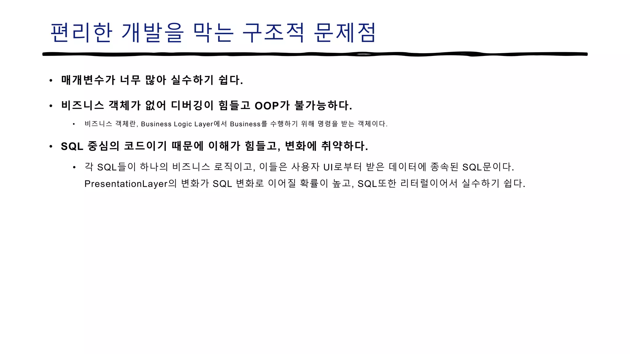 편리한 개발을 막는 구조적 문제점
• 매개변수가 너무 많아 실수하기 쉽다.
• 비즈니스 객체가 없어 디버깅이 힘들고 OOP가 불가능하다.
• 비즈니스 객체란, Business Logic Layer에서 Business를 수행하기 위해 명령을 받는 객체이다.
• SQL 중심의 코드이기 때문에 이해가 힘들고, 변화에 취약하다.
• 각 SQL들이 하나의 비즈니스 로직이고, 이들은 사용자 UI로부터 받은 데이터에 종속된 SQL문이다.
PresentationLayer의 변화가 SQL 변화로 이어질 확률이 높고, SQL또한 리터럴이어서 실수하기 쉽다.
 