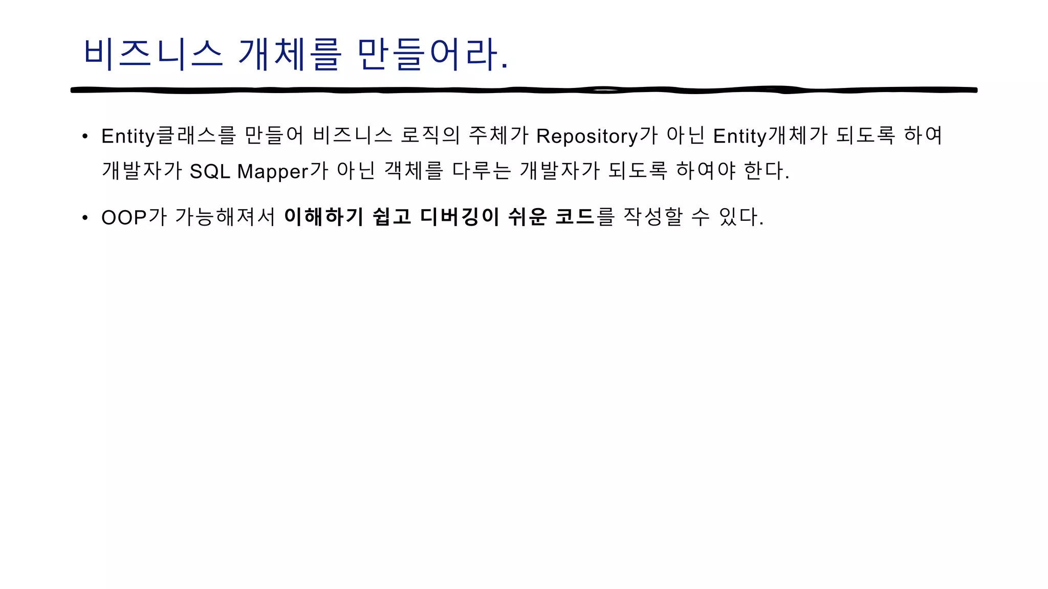 비즈니스 개체를 만들어라.
• Entity클래스를 만들어 비즈니스 로직의 주체가 Repository가 아닌 Entity개체가 되도록 하여
개발자가 SQL Mapper가 아닌 객체를 다루는 개발자가 되도록 하여야 한다.
• OOP가 가능해져서 이해하기 쉽고 디버깅이 쉬운 코드를 작성할 수 있다.
 