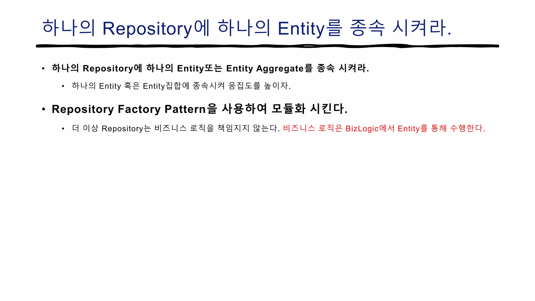하나의 Repository에 하나의 Entity를 종속 시켜라.
• 하나의 Repository에 하나의 Entity또는 Entity Aggregate를 종속 시켜라.
• 하나의 Entity 혹은 Entity집합에 종속시켜 응집도를 높이자.
• Repository Factory Pattern을 사용하여 모듈화 시킨다.
• 더 이상 Repository는 비즈니스 로직을 책임지지 않는다. 비즈니스 로직은 BizLogic에서 Entity를 통해 수행한다.
 