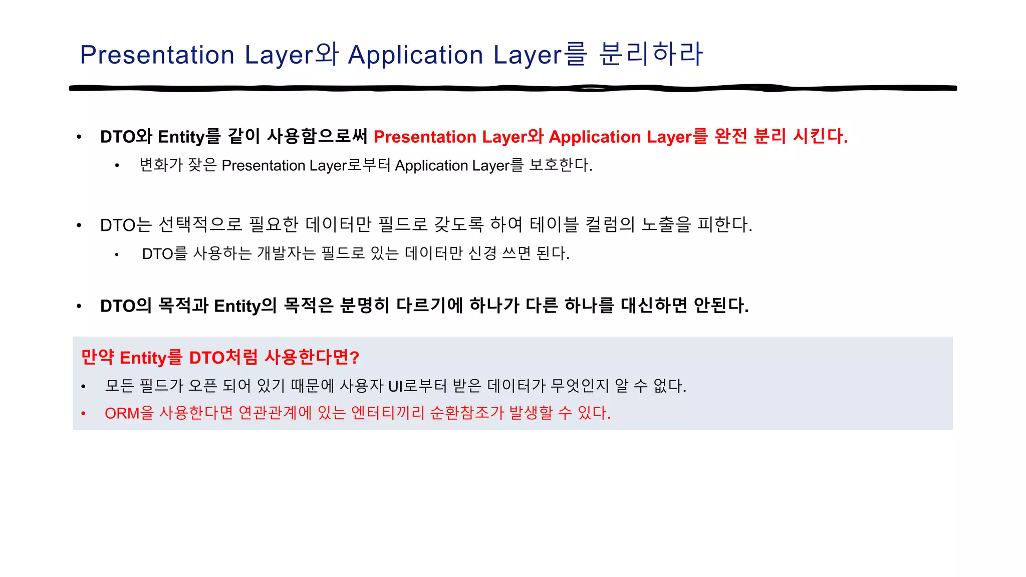 Presentation Layer와 Application Layer를 분리하라
• DTO와 Entity를 같이 사용함으로써 Presentation Layer와 Application Layer를 완전 분리 시킨다.
• 변화가 잦은 Presentation Layer로부터 Application Layer를 보호한다.
• DTO는 선택적으로 필요한 데이터만 필드로 갖도록 하여 테이블 컬럼의 노출을 피한다.
• DTO를 사용하는 개발자는 필드로 있는 데이터만 신경 쓰면 된다.
• DTO의 목적과 Entity의 목적은 분명히 다르기에 하나가 다른 하나를 대신하면 안된다.
만약 Entity를 DTO처럼 사용한다면?
• 모든 필드가 오픈 되어 있기 때문에 사용자 UI로부터 받은 데이터가 무엇인지 알 수 없다.
• ORM을 사용한다면 연관관계에 있는 엔터티끼리 순환참조가 발생할 수 있다.
 