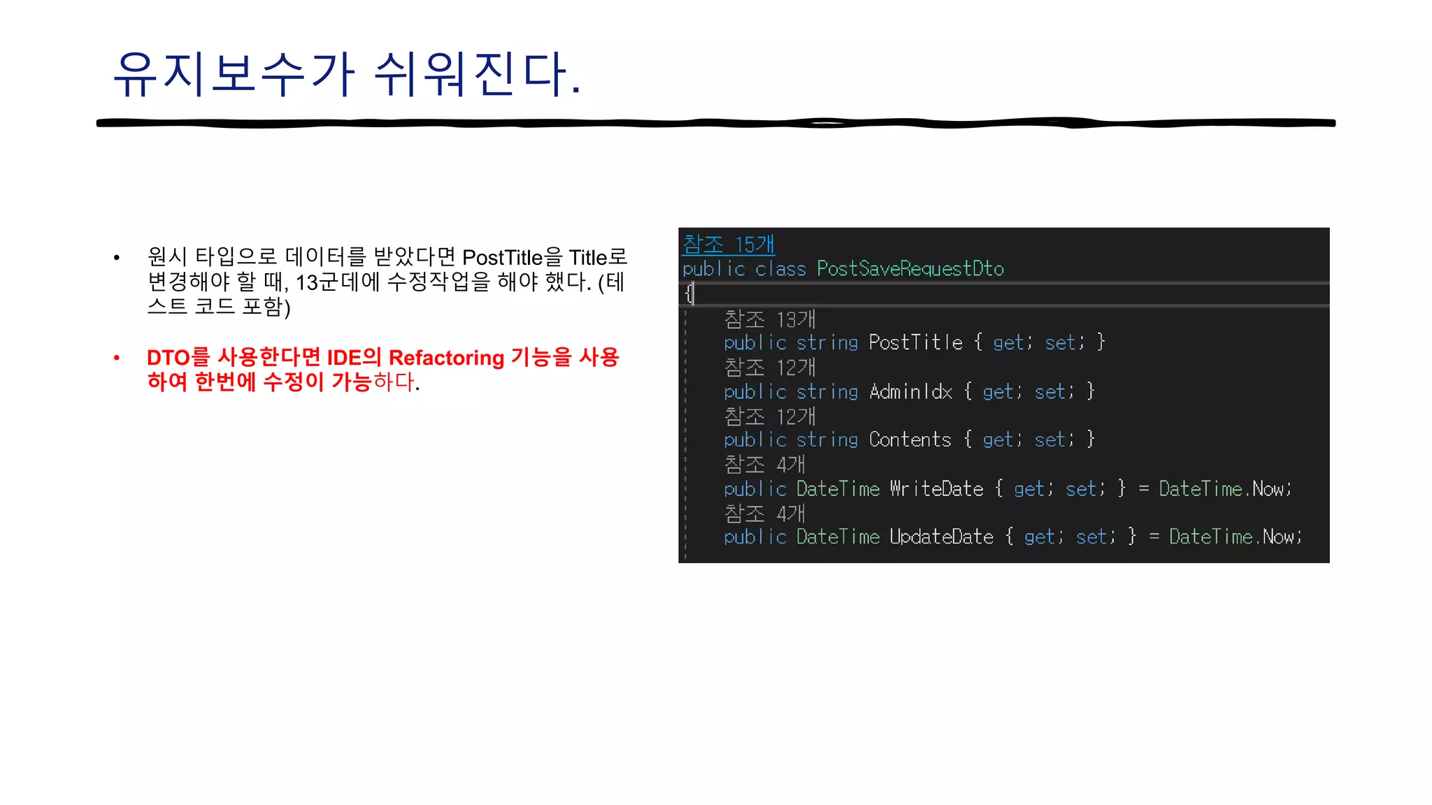 유지보수가 쉬워진다.
• 원시 타입으로 데이터를 받았다면 PostTitle을 Title로
변경해야 할 때, 13군데에 수정작업을 해야 했다. (테
스트 코드 포함)
• DTO를 사용한다면 IDE의 Refactoring 기능을 사용
하여 한번에 수정이 가능하다.
 
