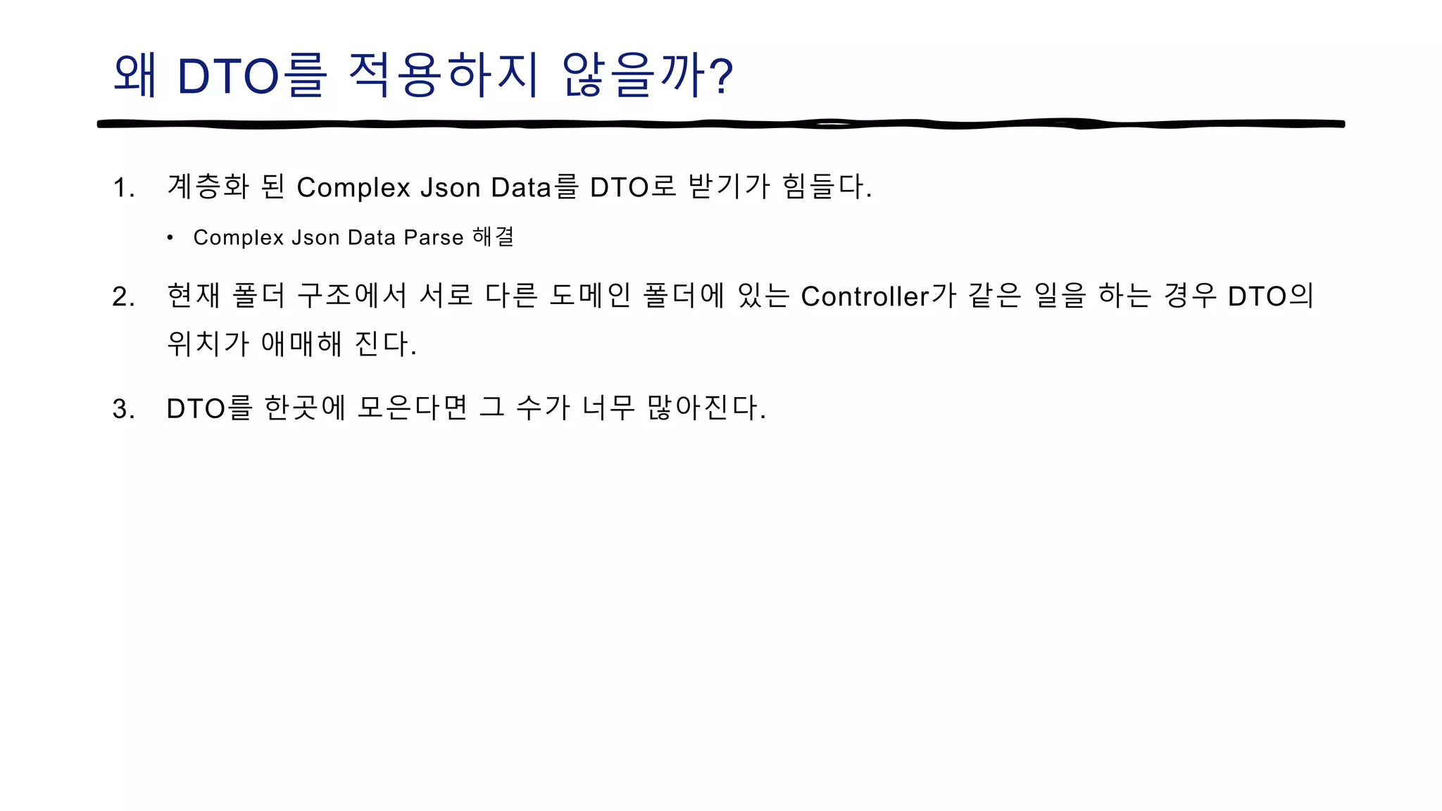 왜 DTO를 적용하지 않을까?
1. 계층화 된 Complex Json Data를 DTO로 받기가 힘들다.
• Complex Json Data Parse 해결
2. 현재 폴더 구조에서 서로 다른 도메인 폴더에 있는 Controller가 같은 일을 하는 경우 DTO의
위치가 애매해 진다.
3. DTO를 한곳에 모은다면 그 수가 너무 많아진다.
 