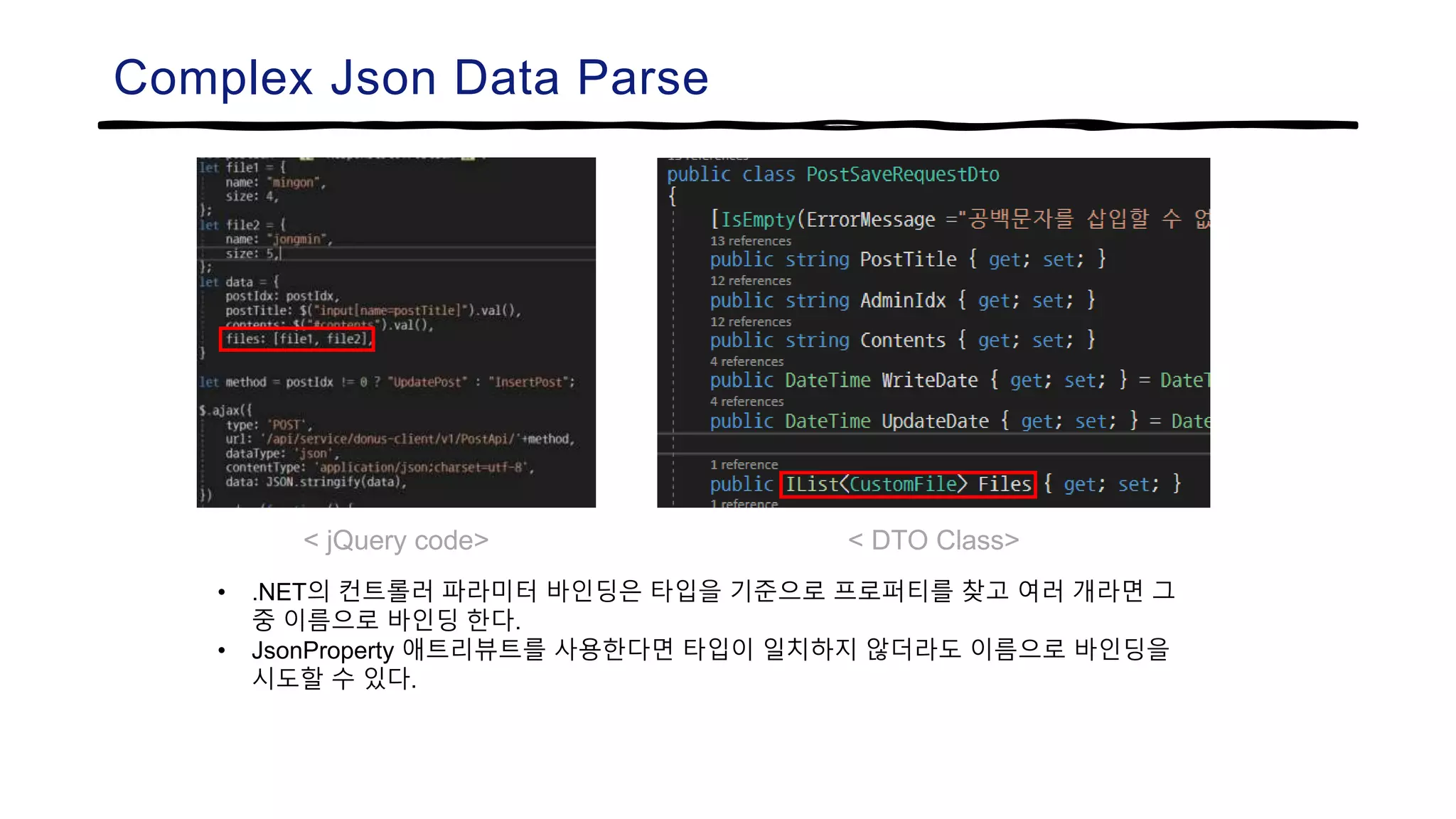 Complex Json Data Parse
< jQuery code> < DTO Class>
• .NET의 컨트롤러 파라미터 바인딩은 타입을 기준으로 프로퍼티를 찾고 여러 개라면 그
중 이름으로 바인딩 한다.
• JsonProperty 애트리뷰트를 사용한다면 타입이 일치하지 않더라도 이름으로 바인딩을
시도할 수 있다.
 