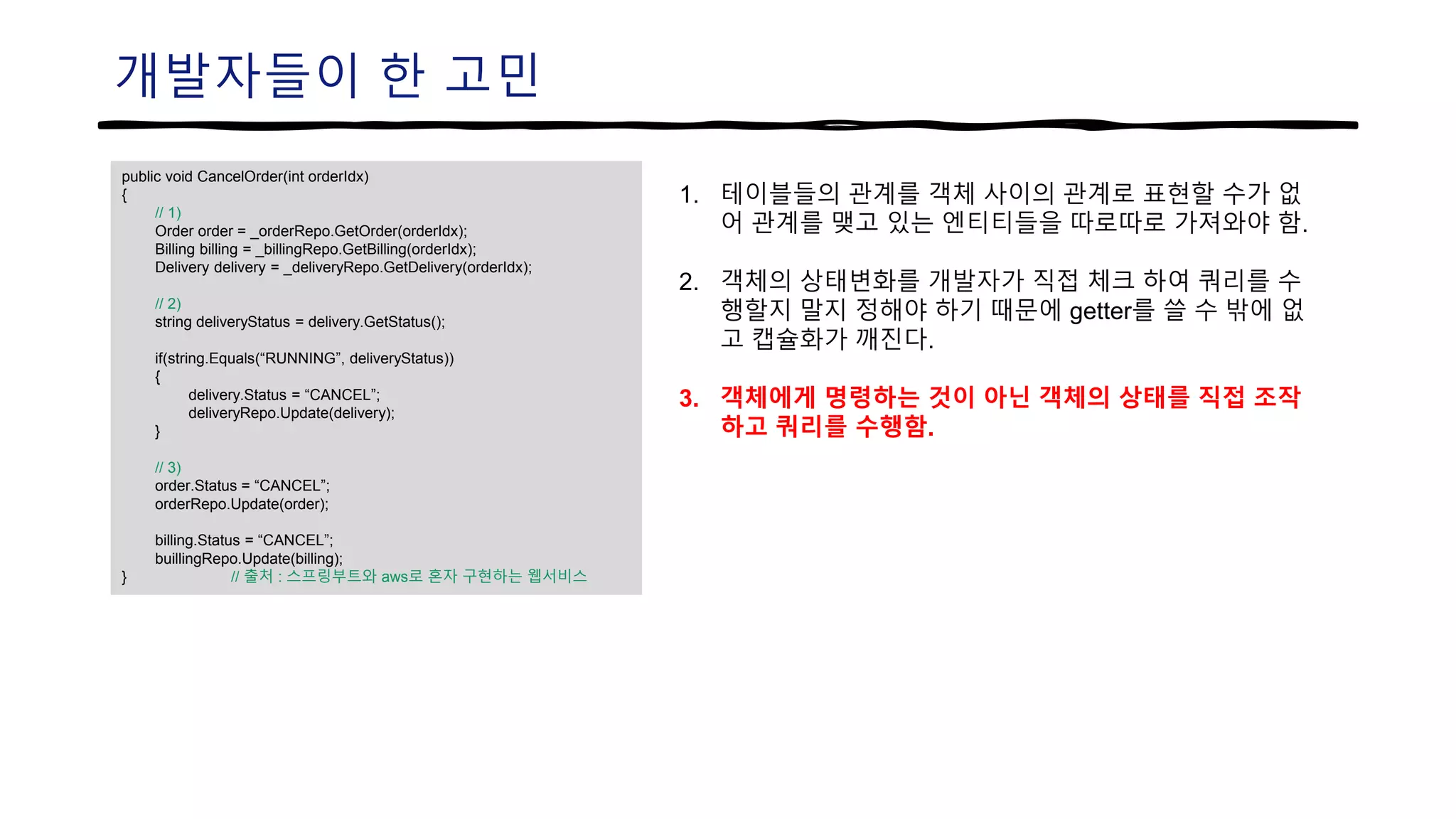 개발자들이 한 고민
public void CancelOrder(int orderIdx)
{
// 1)
Order order = _orderRepo.GetOrder(orderIdx);
Billing billing = _billingRepo.GetBilling(orderIdx);
Delivery delivery = _deliveryRepo.GetDelivery(orderIdx);
// 2)
string deliveryStatus = delivery.GetStatus();
if(string.Equals(“RUNNING”, deliveryStatus))
{
delivery.Status = “CANCEL”;
deliveryRepo.Update(delivery);
}
// 3)
order.Status = “CANCEL”;
orderRepo.Update(order);
billing.Status = “CANCEL”;
buillingRepo.Update(billing);
} // 출처 : 스프링부트와 aws로 혼자 구현하는 웹서비스
1. 테이블들의 관계를 객체 사이의 관계로 표현할 수가 없
어 관계를 맺고 있는 엔티티들을 따로따로 가져와야 함.
2. 객체의 상태변화를 개발자가 직접 체크 하여 쿼리를 수
행할지 말지 정해야 하기 때문에 getter를 쓸 수 밖에 없
고 캡슐화가 깨진다.
3. 객체에게 명령하는 것이 아닌 객체의 상태를 직접 조작
하고 쿼리를 수행함.
 