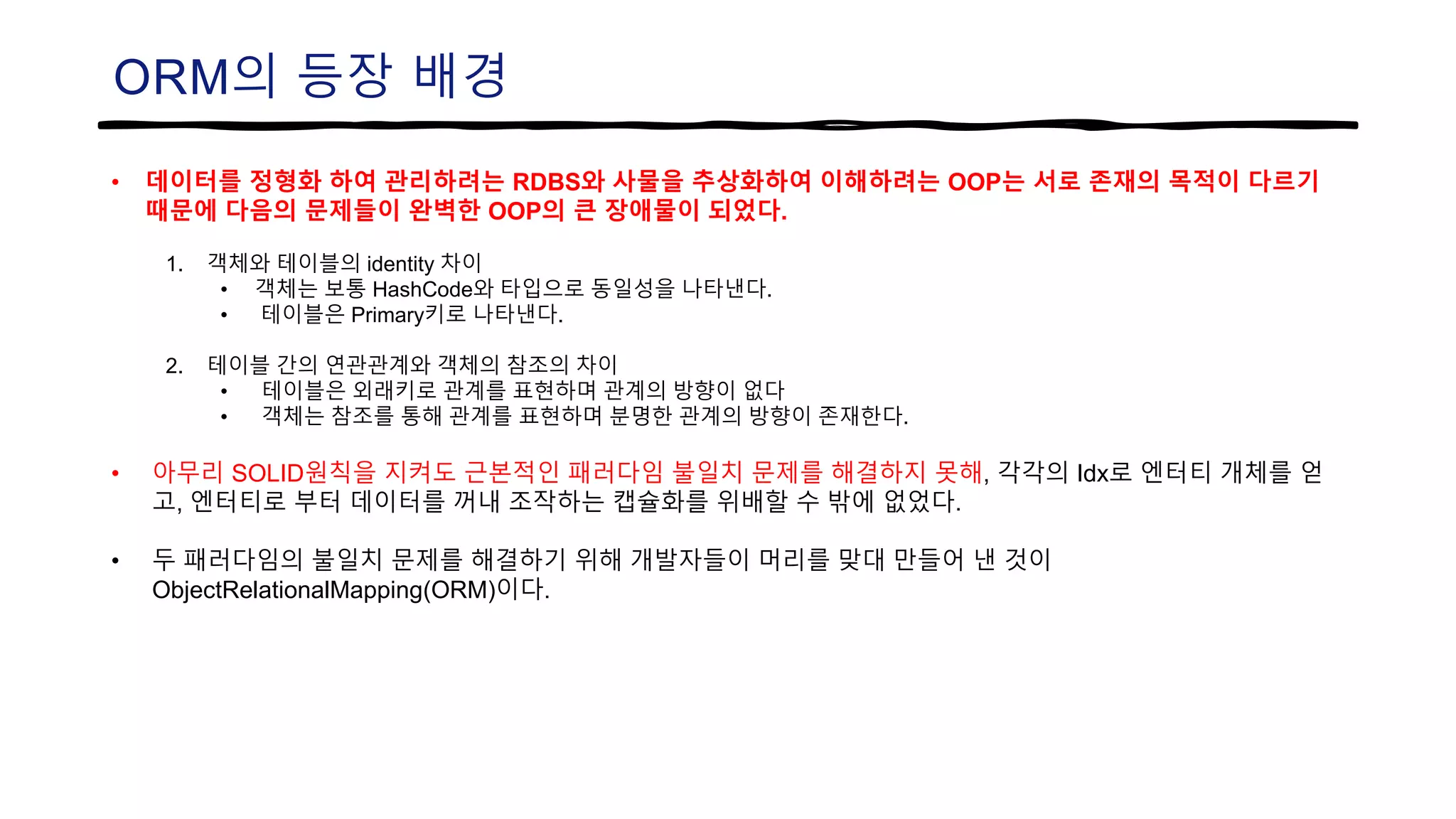 ORM의 등장 배경
• 데이터를 정형화 하여 관리하려는 RDBS와 사물을 추상화하여 이해하려는 OOP는 서로 존재의 목적이 다르기
때문에 다음의 문제들이 완벽한 OOP의 큰 장애물이 되었다.
1. 객체와 테이블의 identity 차이
• 객체는 보통 HashCode와 타입으로 동일성을 나타낸다.
• 테이블은 Primary키로 나타낸다.
2. 테이블 간의 연관관계와 객체의 참조의 차이
• 테이블은 외래키로 관계를 표현하며 관계의 방향이 없다
• 객체는 참조를 통해 관계를 표현하며 분명한 관계의 방향이 존재한다.
• 아무리 SOLID원칙을 지켜도 근본적인 패러다임 불일치 문제를 해결하지 못해, 각각의 Idx로 엔터티 개체를 얻
고, 엔터티로 부터 데이터를 꺼내 조작하는 캡슐화를 위배할 수 밖에 없었다.
• 두 패러다임의 불일치 문제를 해결하기 위해 개발자들이 머리를 맞대 만들어 낸 것이
ObjectRelationalMapping(ORM)이다.
 