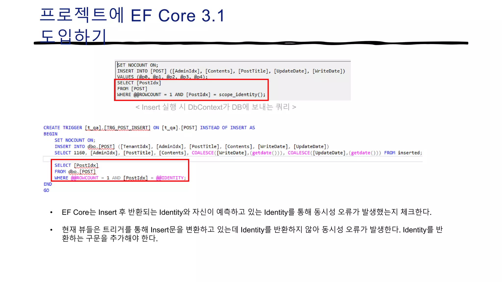 프로젝트에 EF Core 3.1
도입하기
• EF Core는 Insert 후 반환되는 Identity와 자신이 예측하고 있는 Identity를 통해 동시성 오류가 발생했는지 체크한다.
• 현재 뷰들은 트리거를 통해 Insert문을 변환하고 있는데 Identity를 반환하지 않아 동시성 오류가 발생한다. Identity를 반
환하는 구문을 추가해야 한다.
< Insert 실행 시 DbContext가 DB에 보내는 쿼리 >
 