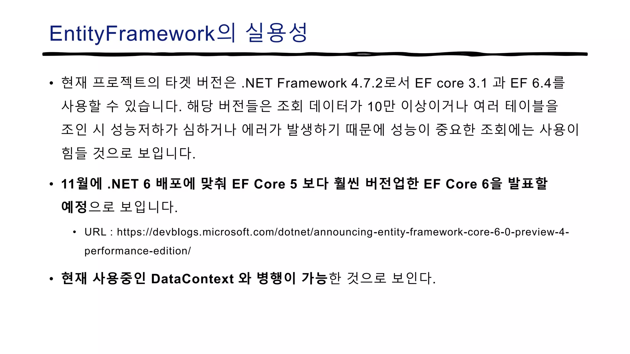 EntityFramework의 실용성
• 현재 프로젝트의 타겟 버전은 .NET Framework 4.7.2로서 EF core 3.1 과 EF 6.4를
사용할 수 있습니다. 해당 버전들은 조회 데이터가 10만 이상이거나 여러 테이블을
조인 시 성능저하가 심하거나 에러가 발생하기 때문에 성능이 중요한 조회에는 사용이
힘들 것으로 보입니다.
• 11월에 .NET 6 배포에 맞춰 EF Core 5 보다 훨씬 버전업한 EF Core 6을 발표할
예정으로 보입니다.
• URL : https://devblogs.microsoft.com/dotnet/announcing-entity-framework-core-6-0-preview-4-
performance-edition/
• 현재 사용중인 DataContext 와 병행이 가능한 것으로 보인다.
 