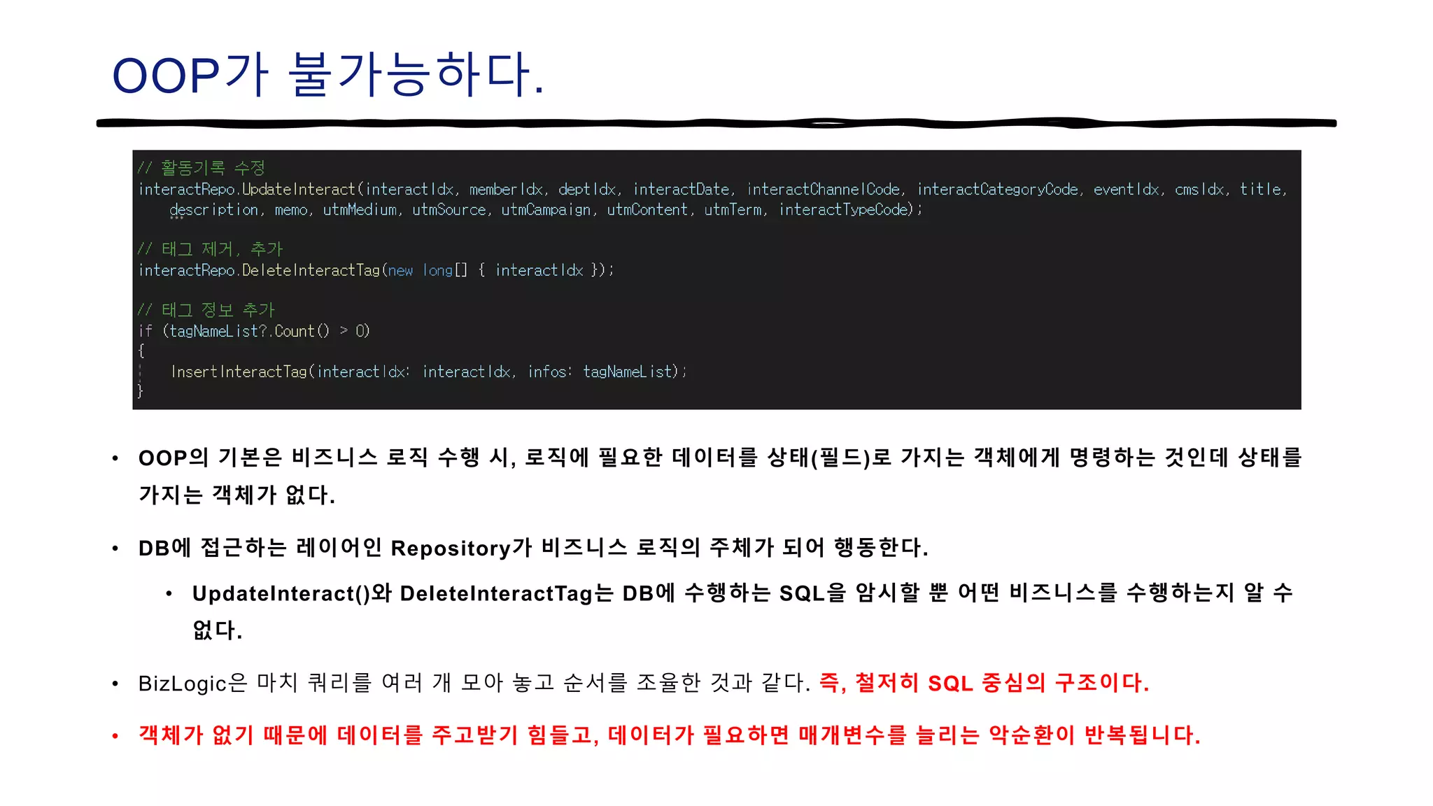 OOP가 불가능하다.
• OOP의 기본은 비즈니스 로직 수행 시, 로직에 필요한 데이터를 상태(필드)로 가지는 객체에게 명령하는 것인데 상태를
가지는 객체가 없다.
• DB에 접근하는 레이어인 Repository가 비즈니스 로직의 주체가 되어 행동한다.
• UpdateInteract()와 DeleteInteractTag는 DB에 수행하는 SQL을 암시할 뿐 어떤 비즈니스를 수행하는지 알 수
없다.
• BizLogic은 마치 쿼리를 여러 개 모아 놓고 순서를 조율한 것과 같다. 즉, 철저히 SQL 중심의 구조이다.
• 객체가 없기 때문에 데이터를 주고받기 힘들고, 데이터가 필요하면 매개변수를 늘리는 악순환이 반복됩니다.
 