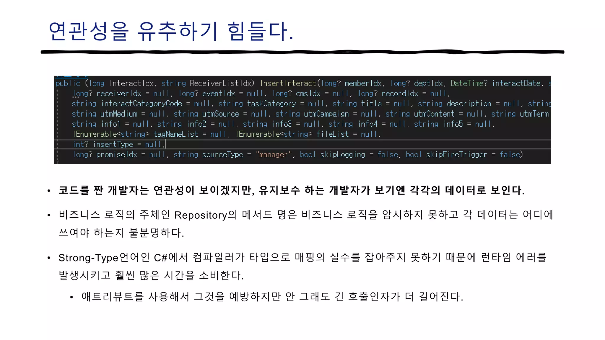 연관성을 유추하기 힘들다.
• 코드를 짠 개발자는 연관성이 보이겠지만, 유지보수 하는 개발자가 보기엔 각각의 데이터로 보인다.
• 비즈니스 로직의 주체인 Repository의 메서드 명은 비즈니스 로직을 암시하지 못하고 각 데이터는 어디에
쓰여야 하는지 불분명하다.
• Strong-Type언어인 C#에서 컴파일러가 타입으로 매핑의 실수를 잡아주지 못하기 때문에 런타임 에러를
발생시키고 훨씬 많은 시간을 소비한다.
• 애트리뷰트를 사용해서 그것을 예방하지만 안 그래도 긴 호출인자가 더 길어진다.
 