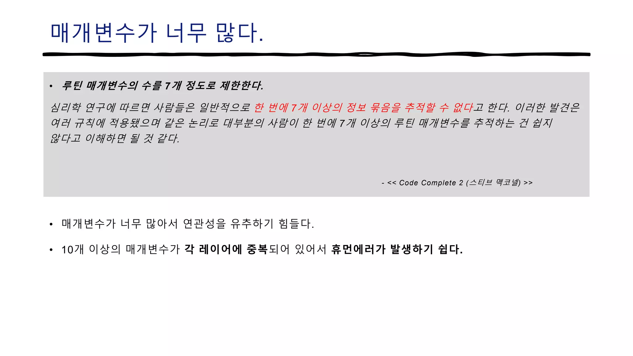 매개변수가 너무 많다.
• 루틴 매개변수의 수를 7개 정도로 제한한다.
심리학 연구에 따르면 사람들은 일반적으로 한 번에 7개 이상의 정보 묶음을 추적할 수 없다고 한다. 이러한 발견은
여러 규칙에 적용됐으며 같은 논리로 대부분의 사람이 한 번에 7개 이상의 루틴 매개변수를 추적하는 건 쉽지
않다고 이해하면 될 것 같다.
- << Code Complete 2 (스티브 맥코넬) >>
• 매개변수가 너무 많아서 연관성을 유추하기 힘들다.
• 10개 이상의 매개변수가 각 레이어에 중복되어 있어서 휴먼에러가 발생하기 쉽다.
 