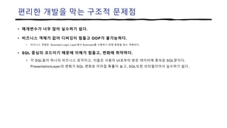 편리한 개발을 막는 구조적 문제점
• 매개변수가 너무 많아 실수하기 쉽다.
• 비즈니스 객체가 없어 디버깅이 힘들고 OOP가 불가능하다.
• 비즈니스 객체란, Business Logic Layer에서 Business를 수행하기 위해 명령을 받는 객체이다.
• SQL 중심의 코드이기 때문에 이해가 힘들고, 변화에 취약하다.
• 각 SQL들이 하나의 비즈니스 로직이고, 이들은 사용자 UI로부터 받은 데이터에 종속된 SQL문이다.
PresentationLayer의 변화가 SQL 변화로 이어질 확률이 높고, SQL또한 리터럴이어서 실수하기 쉽다.
 
