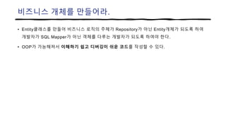 비즈니스 개체를 만들어라.
• Entity클래스를 만들어 비즈니스 로직의 주체가 Repository가 아닌 Entity개체가 되도록 하여
개발자가 SQL Mapper가 아닌 객체를 다루는 개발자가 되도록 하여야 한다.
• OOP가 가능해져서 이해하기 쉽고 디버깅이 쉬운 코드를 작성할 수 있다.
 
