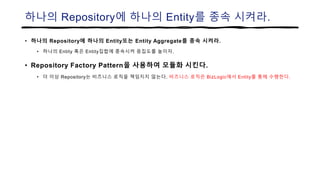 하나의 Repository에 하나의 Entity를 종속 시켜라.
• 하나의 Repository에 하나의 Entity또는 Entity Aggregate를 종속 시켜라.
• 하나의 Entity 혹은 Entity집합에 종속시켜 응집도를 높이자.
• Repository Factory Pattern을 사용하여 모듈화 시킨다.
• 더 이상 Repository는 비즈니스 로직을 책임지지 않는다. 비즈니스 로직은 BizLogic에서 Entity를 통해 수행한다.
 