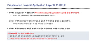 Presentation Layer와 Application Layer를 분리하라
• DTO와 Entity를 같이 사용함으로써 Presentation Layer와 Application Layer를 완전 분리 시킨다.
• 변화가 잦은 Presentation Layer로부터 Application Layer를 보호한다.
• DTO는 선택적으로 필요한 데이터만 필드로 갖도록 하여 테이블 컬럼의 노출을 피한다.
• DTO를 사용하는 개발자는 필드로 있는 데이터만 신경 쓰면 된다.
• DTO의 목적과 Entity의 목적은 분명히 다르기에 하나가 다른 하나를 대신하면 안된다.
만약 Entity를 DTO처럼 사용한다면?
• 모든 필드가 오픈 되어 있기 때문에 사용자 UI로부터 받은 데이터가 무엇인지 알 수 없다.
• ORM을 사용한다면 연관관계에 있는 엔터티끼리 순환참조가 발생할 수 있다.
 