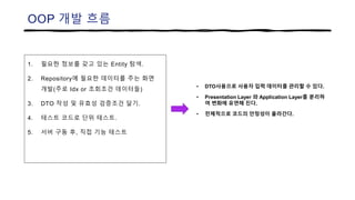 OOP 개발 흐름
1. 필요한 정보를 갖고 있는 Entity 탐색.
2. Repository에 필요한 데이터를 주는 화면
개발(주로 Idx or 조회조건 데이터들)
3. DTO 작성 및 유효성 검증조건 달기.
4. 테스트 코드로 단위 테스트.
5. 서버 구동 후, 직접 기능 테스트
• DTO사용으로 사용자 입력 데이터를 관리할 수 있다.
• Presentation Layer 와 Application Layer를 분리하
여 변화에 유연해 진다.
• 전체적으로 코드의 안정성이 올라간다.
 