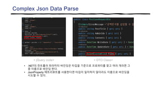 Complex Json Data Parse
< jQuery code> < DTO Class>
• .NET의 컨트롤러 파라미터 바인딩은 타입을 기준으로 프로퍼티를 찾고 여러 개라면 그
중 이름으로 바인딩 한다.
• JsonProperty 애트리뷰트를 사용한다면 타입이 일치하지 않더라도 이름으로 바인딩을
시도할 수 있다.
 
