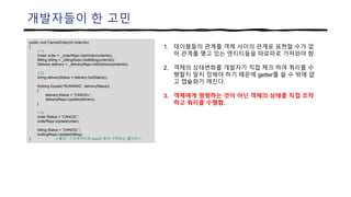 개발자들이 한 고민
public void CancelOrder(int orderIdx)
{
// 1)
Order order = _orderRepo.GetOrder(orderIdx);
Billing billing = _billingRepo.GetBilling(orderIdx);
Delivery delivery = _deliveryRepo.GetDelivery(orderIdx);
// 2)
string deliveryStatus = delivery.GetStatus();
if(string.Equals(“RUNNING”, deliveryStatus))
{
delivery.Status = “CANCEL”;
deliveryRepo.Update(delivery);
}
// 3)
order.Status = “CANCEL”;
orderRepo.Update(order);
billing.Status = “CANCEL”;
buillingRepo.Update(billing);
} // 출처 : 스프링부트와 aws로 혼자 구현하는 웹서비스
1. 테이블들의 관계를 객체 사이의 관계로 표현할 수가 없
어 관계를 맺고 있는 엔티티들을 따로따로 가져와야 함.
2. 객체의 상태변화를 개발자가 직접 체크 하여 쿼리를 수
행할지 말지 정해야 하기 때문에 getter를 쓸 수 밖에 없
고 캡슐화가 깨진다.
3. 객체에게 명령하는 것이 아닌 객체의 상태를 직접 조작
하고 쿼리를 수행함.
 