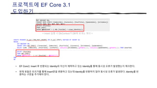 프로젝트에 EF Core 3.1
도입하기
• EF Core는 Insert 후 반환되는 Identity와 자신이 예측하고 있는 Identity를 통해 동시성 오류가 발생했는지 체크한다.
• 현재 뷰들은 트리거를 통해 Insert문을 변환하고 있는데 Identity를 반환하지 않아 동시성 오류가 발생한다. Identity를 반
환하는 구문을 추가해야 한다.
< Insert 실행 시 DbContext가 DB에 보내는 쿼리 >
 