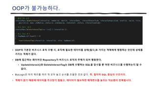 OOP가 불가능하다.
• OOP의 기본은 비즈니스 로직 수행 시, 로직에 필요한 데이터를 상태(필드)로 가지는 객체에게 명령하는 것인데 상태를
가지는 객체가 없다.
• DB에 접근하는 레이어인 Repository가 비즈니스 로직의 주체가 되어 행동한다.
• UpdateInteract()와 DeleteInteractTag는 DB에 수행하는 SQL을 암시할 뿐 어떤 비즈니스를 수행하는지 알 수
없다.
• BizLogic은 마치 쿼리를 여러 개 모아 놓고 순서를 조율한 것과 같다. 즉, 철저히 SQL 중심의 구조이다.
• 객체가 없기 때문에 데이터를 주고받기 힘들고, 데이터가 필요하면 매개변수를 늘리는 악순환이 반복됩니다.
 