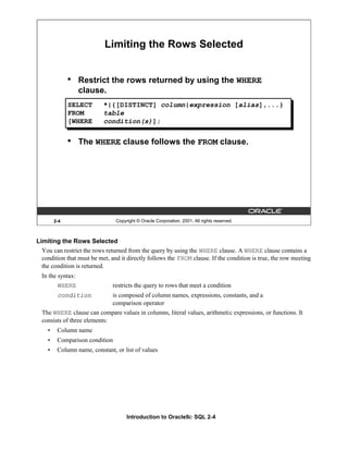 Introduction to Oracle9i: SQL 2-4
2-4 Copyright © Oracle Corporation, 2001. All rights reserved.
Limiting the Rows Selected
• Restrict the rows returned by using the WHERE
clause.
• The WHERE clause follows the FROM clause.
SELECT *|{[DISTINCT] column|expression [alias],...}
FROM table
[WHERE condition(s)];
Limiting the Rows Selected
You can restrict the rows returned from the query by using the WHERE clause. A WHERE clause contains a
condition that must be met, and it directly follows the FROM clause. If the condition is true, the row meeting
the condition is returned.
In the syntax:
WHERE restricts the query to rows that meet a condition
condition is composed of column names, expressions, constants, and a
comparison operator
The WHERE clause can compare values in columns, literal values, arithmetic expressions, or functions. It
consists of three elements:
• Column name
• Comparison condition
• Column name, constant, or list of values
 