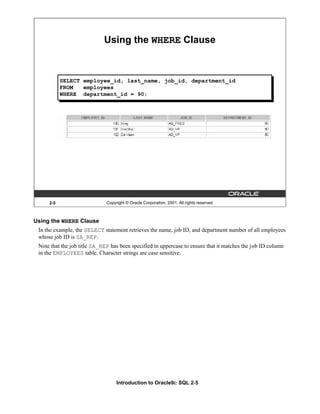 Introduction to Oracle9i: SQL 2-5
2-5 Copyright © Oracle Corporation, 2001. All rights reserved.
Using the WHERE Clause
SELECT employee_id, last_name, job_id, department_id
FROM employees
WHERE department_id = 90;
Using the WHERE Clause
In the example, the SELECT statement retrieves the name, job ID, and department number of all employees
whose job ID is SA_REP.
Note that the job title SA_REP has been specified in uppercase to ensure that it matches the job ID column
in the EMPLOYEES table. Character strings are case sensitive.
 