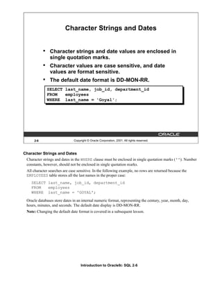Introduction to Oracle9i: SQL 2-6
Character Strings and Dates
Character strings and dates in the WHERE clause must be enclosed in single quotation marks (''). Number
constants, however, should not be enclosed in single quotation marks.
All character searches are case sensitive. In the following example, no rows are returned because the
EMPLOYEES table stores all the last names in the proper case:
SELECT last_name, job_id, department_id
FROM employees
WHERE last_name = 'GOYAL';
Oracle databases store dates in an internal numeric format, representing the century, year, month, day,
hours, minutes, and seconds. The default date display is DD-MON-RR.
Note: Changing the default date format is covered in a subsequent lesson.
2-6 Copyright © Oracle Corporation, 2001. All rights reserved.
Character Strings and Dates
• Character strings and date values are enclosed in
single quotation marks.
• Character values are case sensitive, and date
values are format sensitive.
• The default date format is DD-MON-RR.
SELECT last_name, job_id, department_id
FROM employees
WHERE last_name = 'Goyal';
 