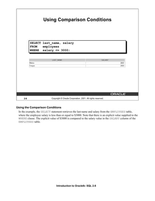 Introduction to Oracle9i: SQL 2-8
2-8 Copyright © Oracle Corporation, 2001. All rights reserved.
SELECT last_name, salary
FROM employees
WHERE salary <= 3000;
Using Comparison Conditions
Using the Comparison Conditions
In the example, the SELECT statement retrieves the last name and salary from the EMPLOYEES table,
where the employee salary is less than or equal to $3000. Note that there is an explicit value supplied to the
WHERE clause. The explicit value of $3000 is compared to the salary value in the SALARY column of the
EMPLOYEES table.
 